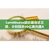 CoreWeave股价暴涨近三倍 计划投资60亿美元建AI数据中心