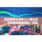 特朗普股价突破10.4美元后 市场看涨情绪高涨 目标价或指向16.44美元