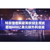 特朗普若解雇美联储主席或面临600亿美元额外利息成本