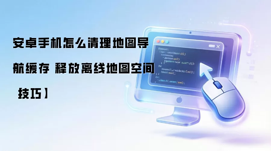 安卓手机清理地图导航缓存技巧：释放离线地图空间的方法