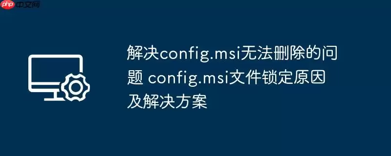 config.msi无法删除的解决办法 config.msi文件锁定原因及解决方案