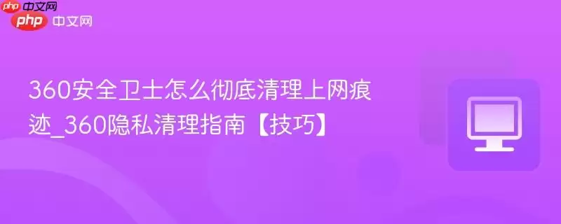 360安全卫士怎么彻底清理上网痕迹_360隐私清理指南 技巧