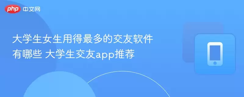 大学生女生最常使用的交友软件有哪些 大学生交友app推荐