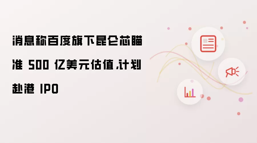 消息称百度旗下昆仑芯瞄准 500 亿美元估值：计划赴港 IPO