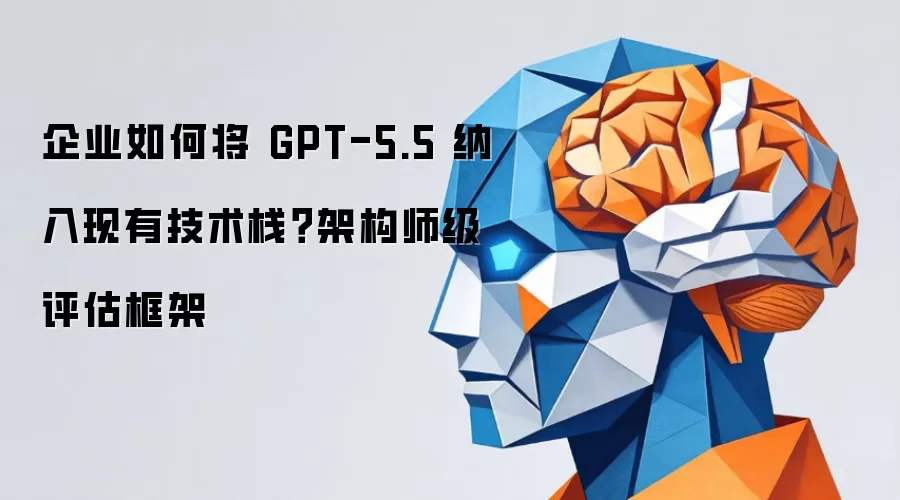企业怎样把 GPT-5.5 融入现有技术栈？架构师级评估框架
