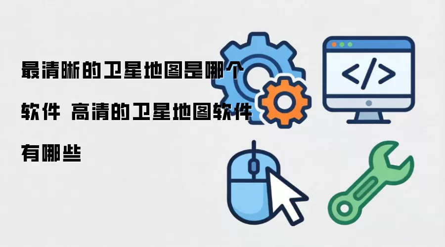 最清晰的卫星地图是什么软件 高清的卫星地图软件有哪些