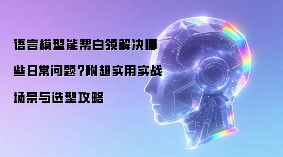 语言模型能帮白领解决哪些日常问题：附超实用实战场景与选型攻略
