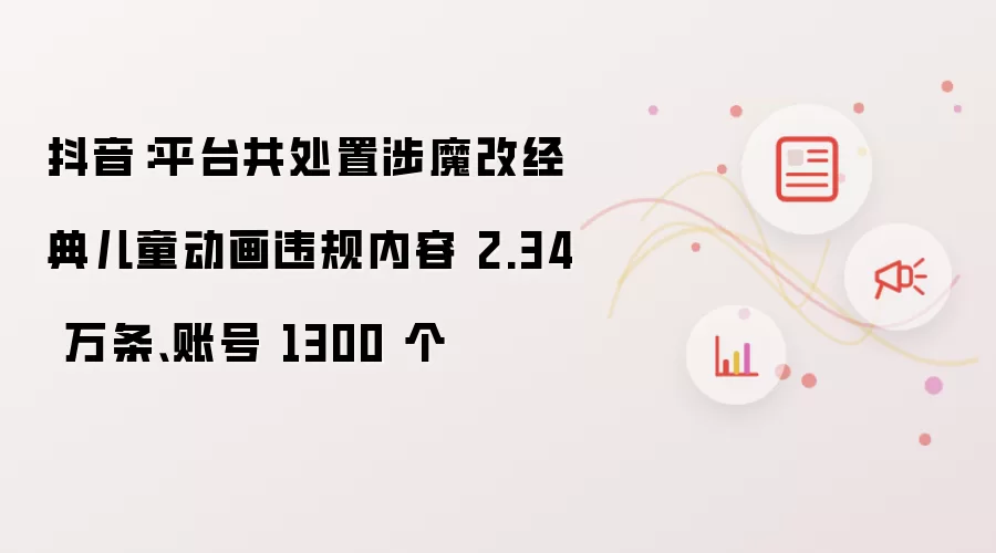 抖音：平台处置涉魔改经典儿童动画违规内容 2.34 万条 账号 1300 个