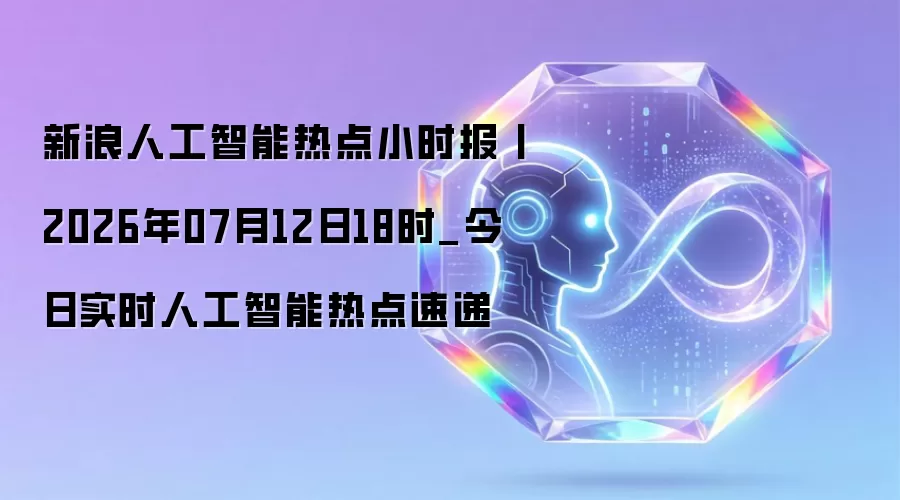 新浪人工智能热点小时报丨2026年07月12日18时_今日实时AI热点速递