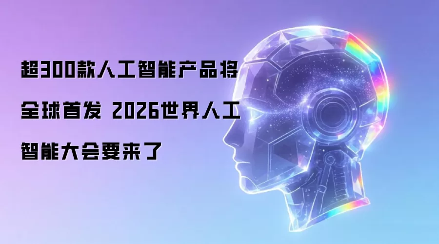 超300款人工智能产品将全球首发 2026世界人工智能大会就要来了