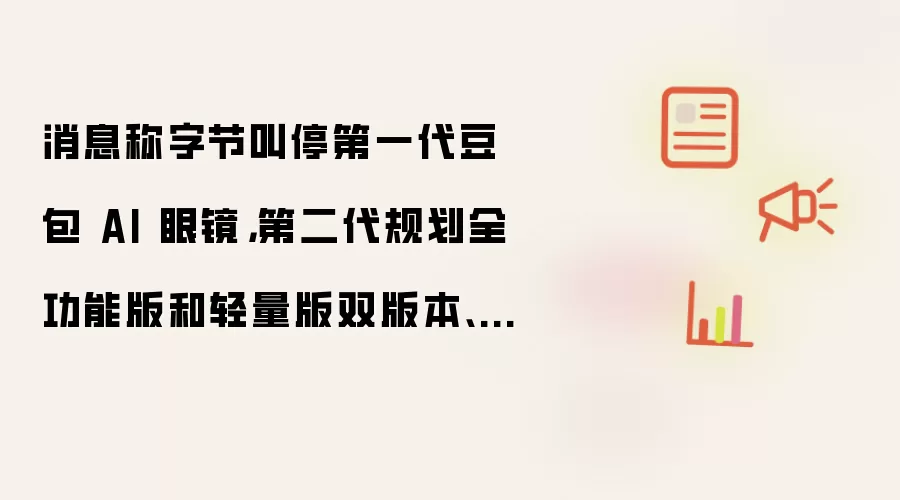 消息称字节叫停第一代豆包 AI 眼镜:第二代规划全功能版和轻量版双版本、下半年上市