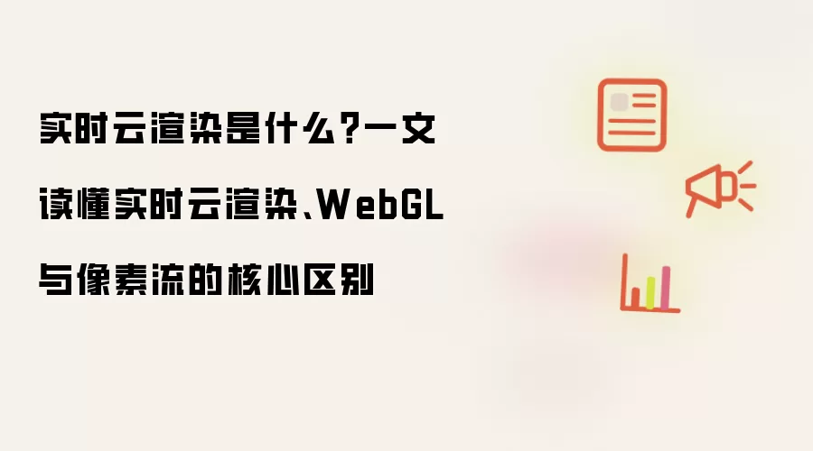 实时云渲染到底是什么？一文读懂实时云渲染、WebGL 与像素流的核心区别