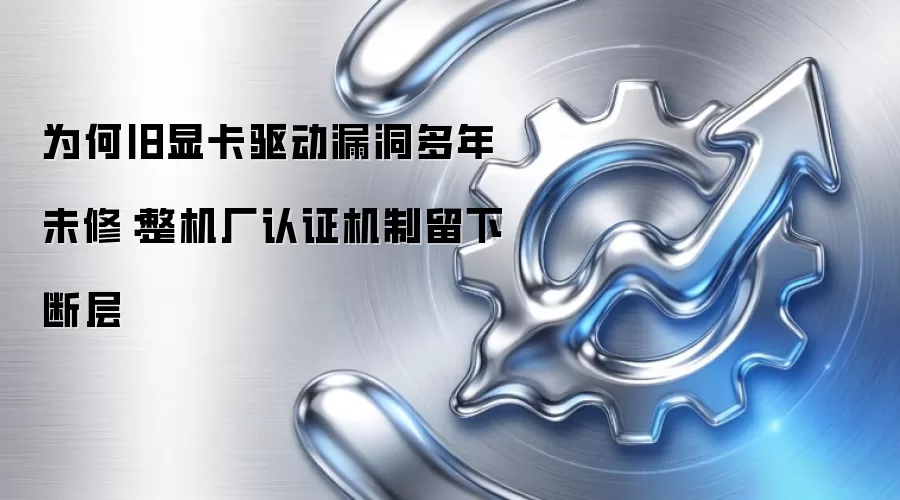 旧显卡驱动漏洞为何多年未修：整机厂认证机制留下断层