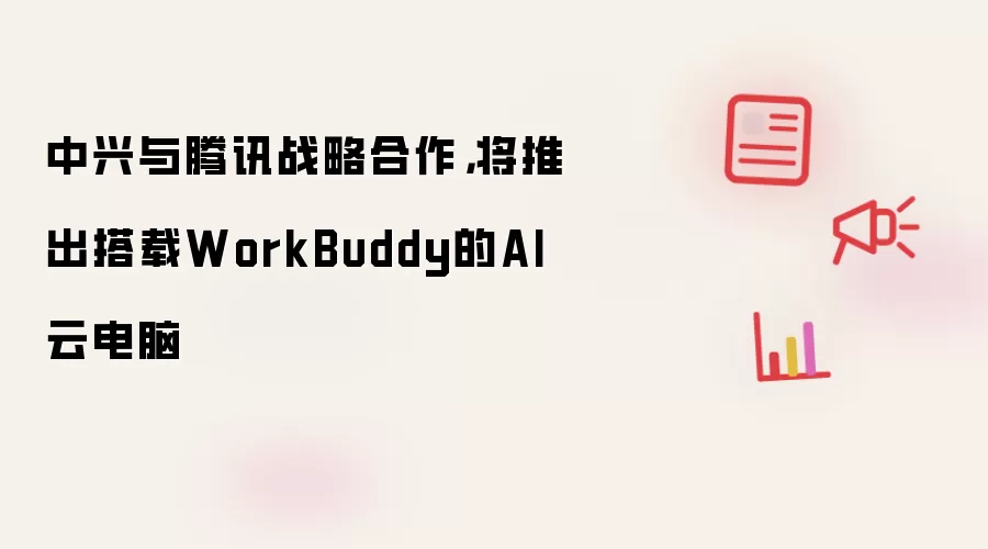 中兴与腾讯战略合作:将推出搭载WorkBuddy的AI云电脑