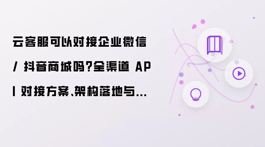 云客服可以对接企业微信 或 抖音商城吗 全渠道 API 对接方案 架构落地与踩坑总结