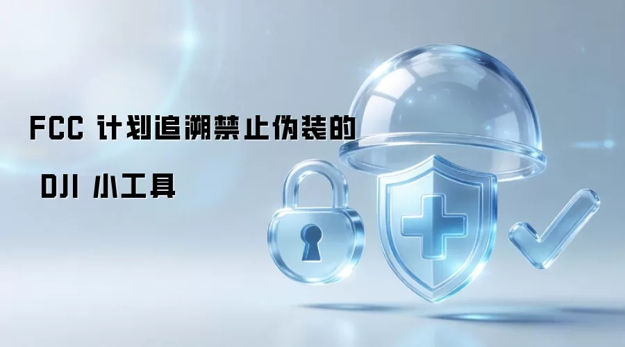 FCC 拟追溯禁止伪装的 DJI 小工具