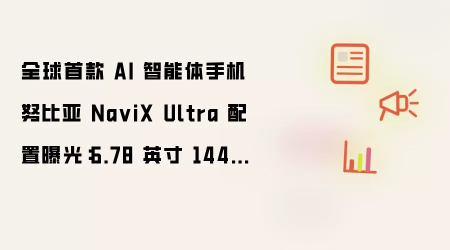 全球首款 AI 智能体手机努比亚 NaviX Ultra 配置曝光：6.78 英寸 144Hz 屏 7100mAh 电池