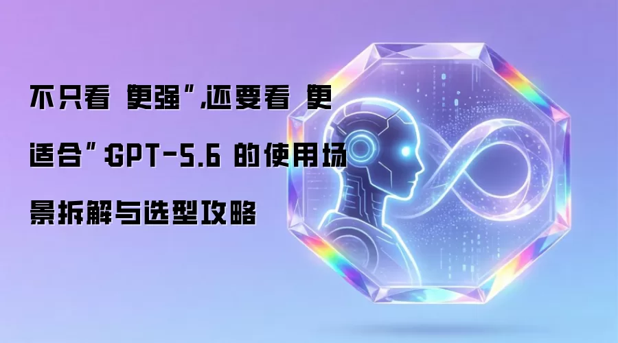 不只看“更强” 还要看“更适合”：GPT-5.6 的使用场景拆解与选型攻略