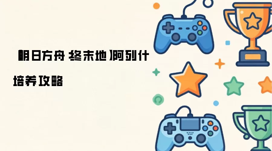 明日方舟：终末地阿列什培养攻略