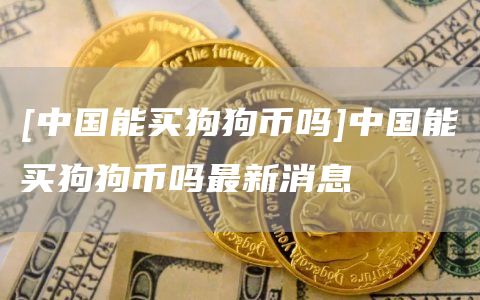 [中国能买狗狗币吗]中国能买狗狗币吗最新消息-第1张图片