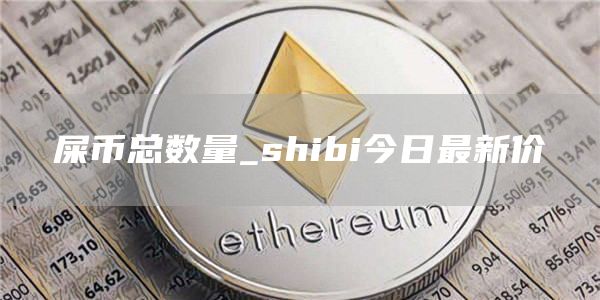 屎币总数量_shibi今日最新价-第1张图片