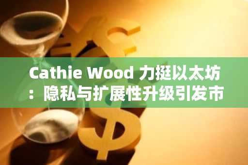 Cathie Wood 力挺以太坊：隐私与扩展性升级引发市场关注-第1张图片