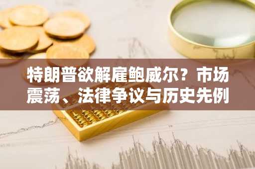 特朗普欲解雇鲍威尔？市场震荡、法律争议与历史先例分析-第1张图片