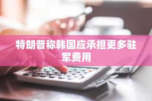 特朗普称韩国应承担更多驻军费用-第1张图片