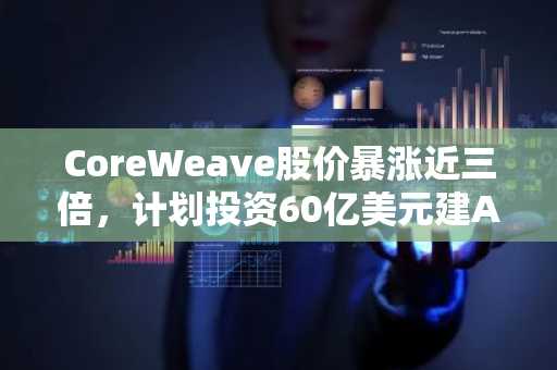 CoreWeave股价暴涨近三倍，计划投资60亿美元建AI数据中心-第1张图片