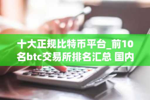 十大正规比特币平台_前10名btc交易所排名汇总 国内-第1张图片