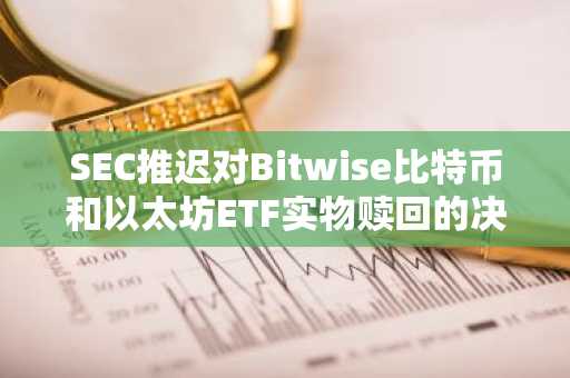 SEC推迟对Bitwise比特币和以太坊ETF实物赎回的决定-第1张图片