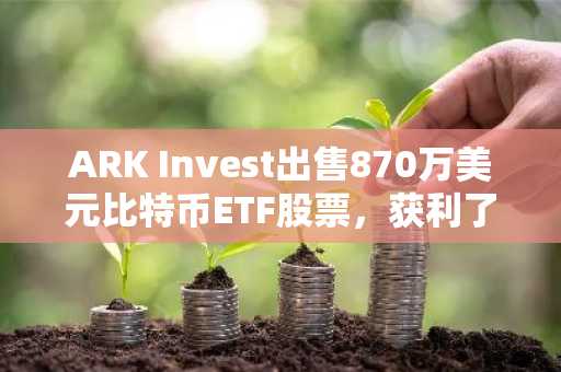 ARK Invest出售870万美元比特币ETF股票，获利了结并调整投资组合-第1张图片