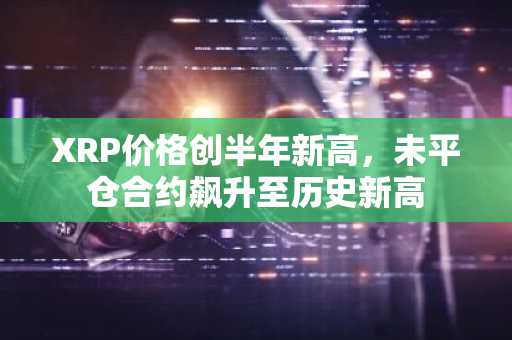 XRP价格创半年新高，未平仓合约飙升至历史新高-第1张图片