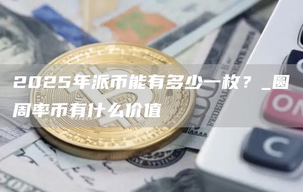 2025年派币能有多少一枚？_圆周率币有什么价值-第1张图片