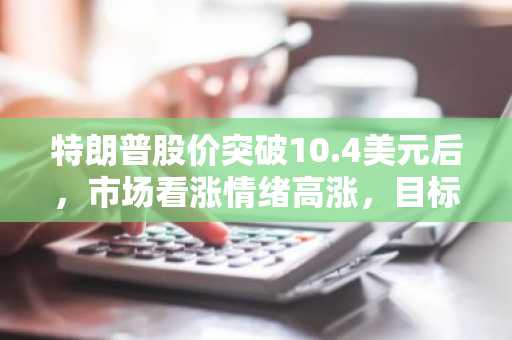 特朗普股价突破10.4美元后，市场看涨情绪高涨，目标价或指向16.44美元-第1张图片