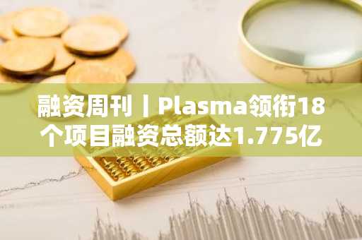 融资周刊丨Plasma领衔18个项目融资总额达1.775亿美元-第1张图片