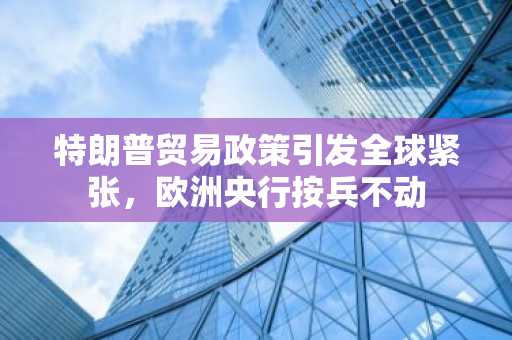 特朗普贸易政策引发全球紧张，欧洲央行按兵不动-第1张图片