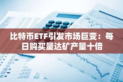 比特币ETF引发市场巨变：每日购买量达矿产量十倍-第1张图片