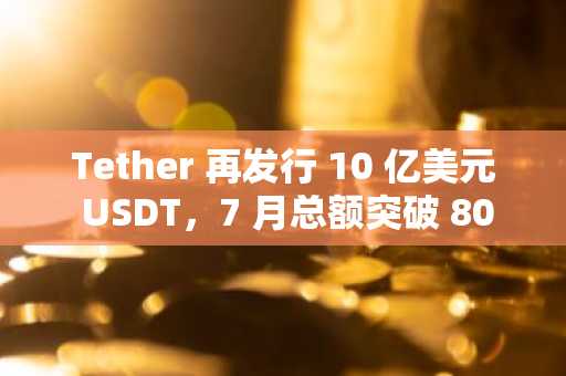Tether 再发行 10 亿美元 USDT，7 月总额突破 80 亿美元-第1张图片
