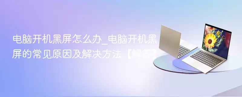 电脑开机黑屏怎么办_电脑开机黑屏的常见原因及解决方法【解答】