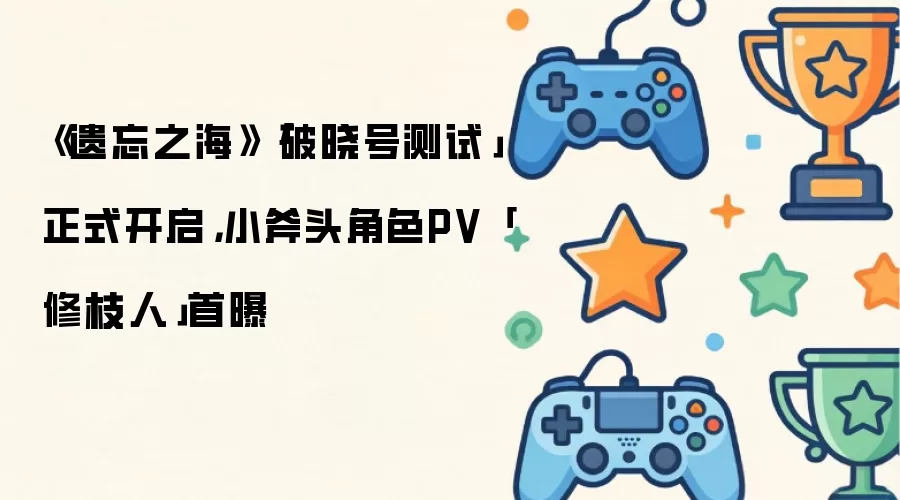 《遗忘之海》「破晓号测试」正式开启,小斧头角色PV「修枝人」首曝