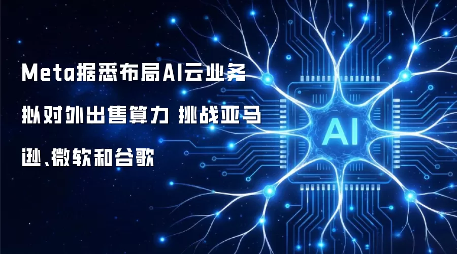 Meta据悉布局AI云业务 拟对外出售算力 挑战亚马逊、微软和谷歌