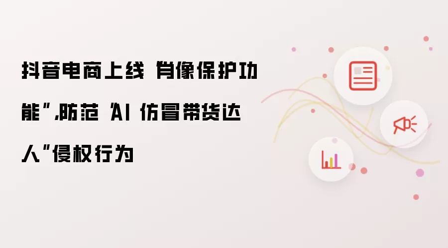 抖音电商上线“肖像保护功能”，防范“AI 仿冒带货达人”侵权行为