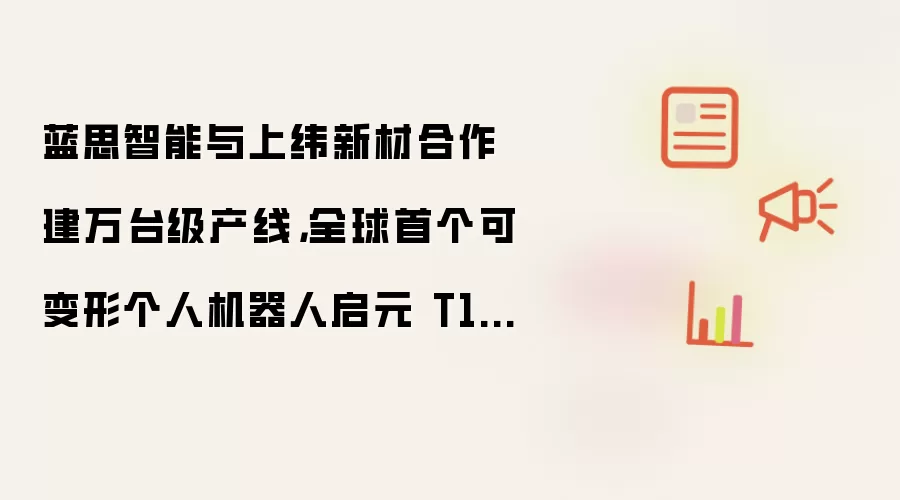 蓝思智能与上纬新材合作建万台级产线,全球首个可变形个人机器人启元 T1 即将量产