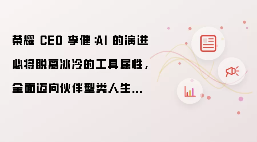 荣耀 CEO 李健：AI 的演进必将脱离冰冷的工具属性，全面迈向伙伴型类人生命体