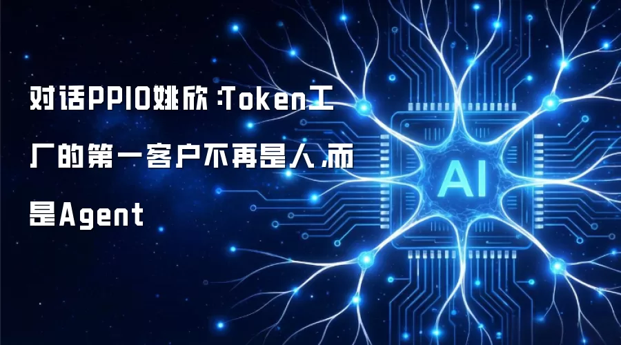 对话PPIO姚欣:Token工厂的第一客户不再是人,而是Agent