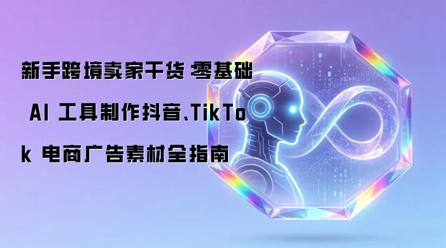 新手跨境卖家干货:零基础 AI 工具制作抖音、TikTok 电商广告素材全指南
