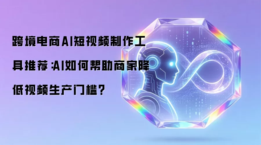 跨境电商AI短视频制作工具推荐:AI如何帮助商家降低视频生产门槛?