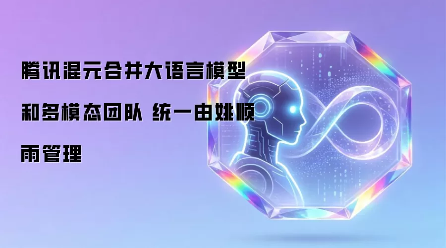 腾讯混元合并大语言模型和多模态团队 统一由姚顺雨管理