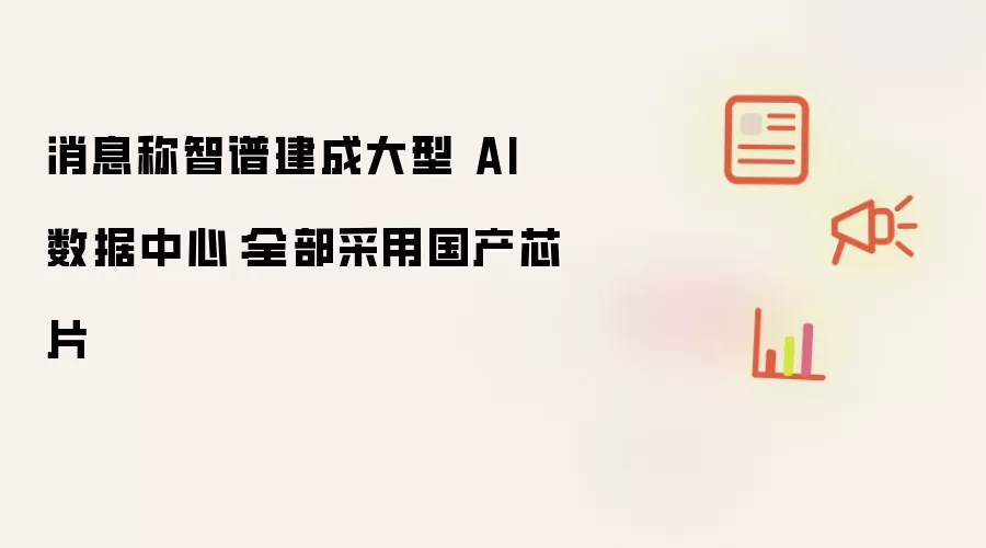 消息称智谱建成大型 AI 数据中心:全部采用国产芯片
